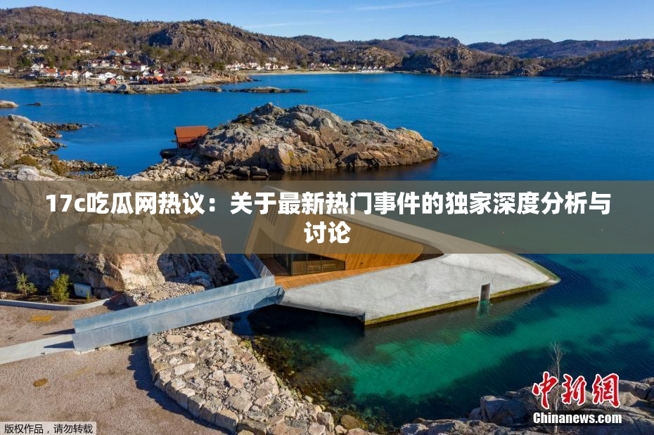 17c吃瓜网热议：关于最新热门事件的独家深度分析与讨论