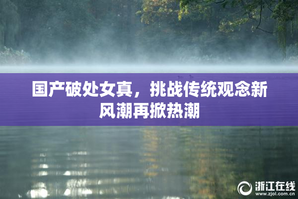 国产破处女真，挑战传统观念新风潮再掀热潮