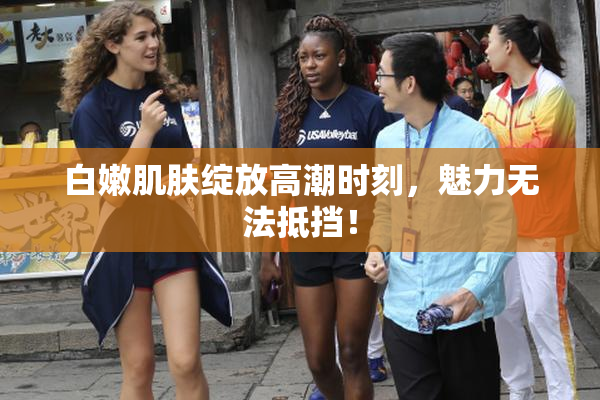 白嫩肌肤绽放高潮时刻，魅力无法抵挡！