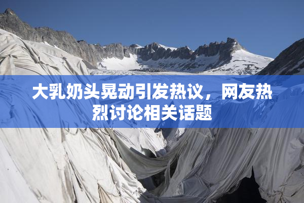 大乳奶头晃动引发热议，网友热烈讨论相关话题