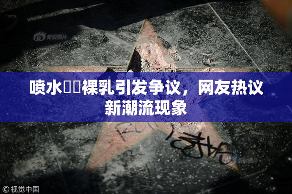 喷水❌‌裸乳引发争议，网友热议新潮流现象