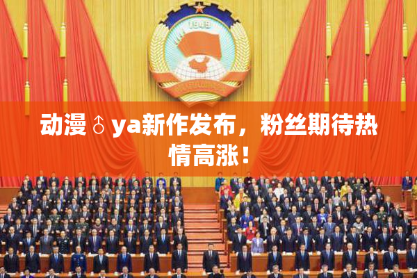 动漫♂ya新作发布，粉丝期待热情高涨！
