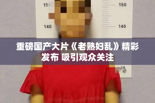重磅国产大片《老熟妇乱》精彩发布 吸引观众关注