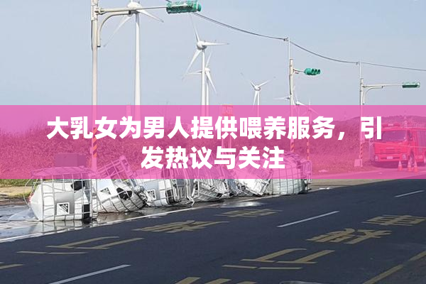 大乳女为男人提供喂养服务，引发热议与关注
