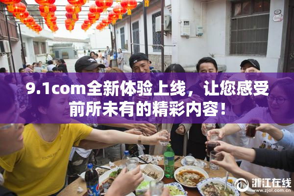 9.1com全新体验上线，让您感受前所未有的精彩内容！