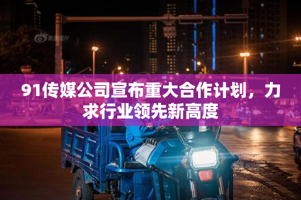 91传媒公司宣布重大合作计划，力求行业领先新高度