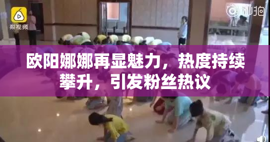 欧阳娜娜再显魅力，热度持续攀升，引发粉丝热议
