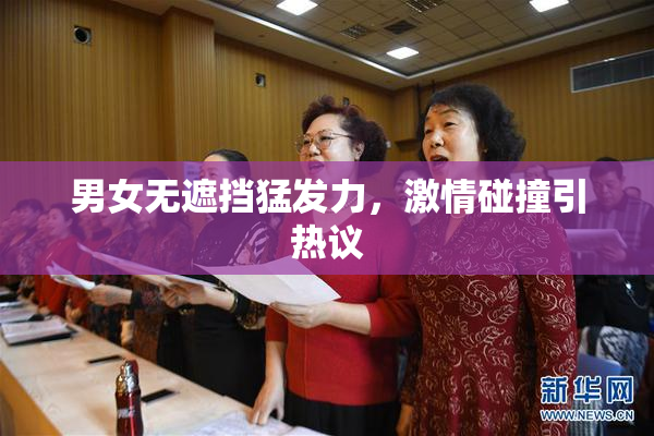 男女无遮挡猛发力，激情碰撞引热议