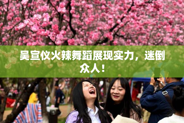 吴宣仪火辣舞蹈展现实力，迷倒众人！