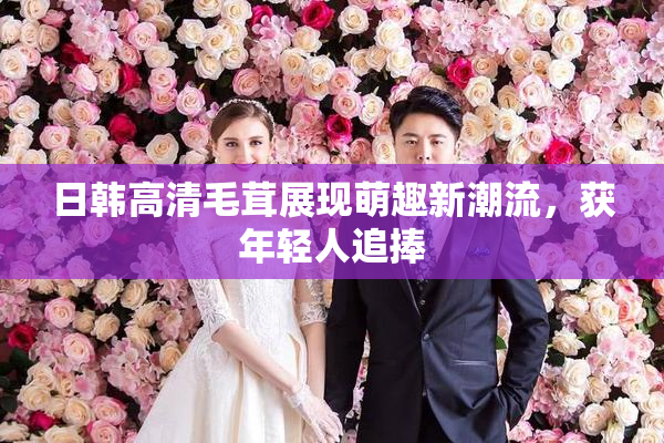 日韩高清毛茸展现萌趣新潮流，获年轻人追捧