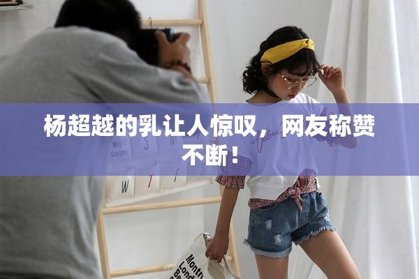 杨超越的乳让人惊叹，网友称赞不断！