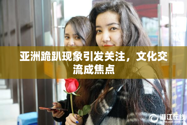 亚洲跪趴现象引发关注，文化交流成焦点