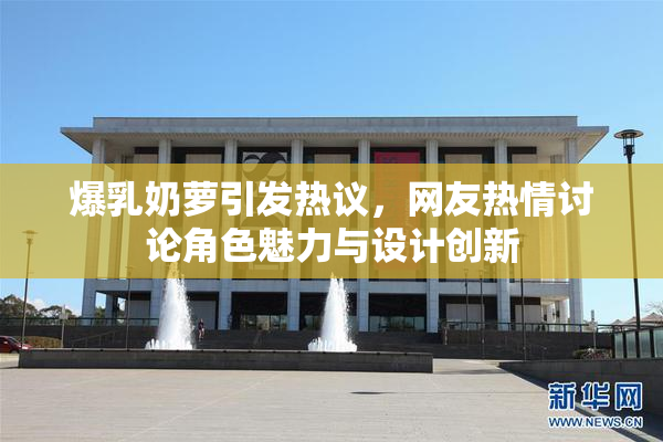 爆乳奶萝引发热议，网友热情讨论角色魅力与设计创新