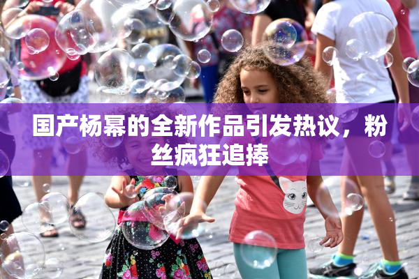 国产杨幂的全新作品引发热议，粉丝疯狂追捧