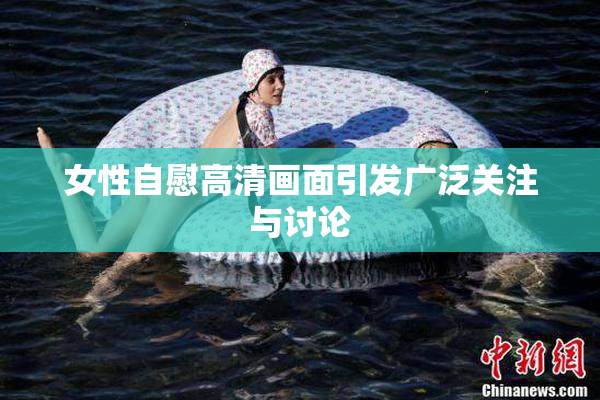 女性自慰高清画面引发广泛关注与讨论