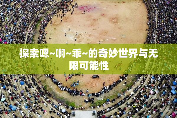 探索嗯~啊~乖~的奇妙世界与无限可能性