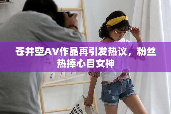 苍井空AV作品再引发热议，粉丝热捧心目女神
