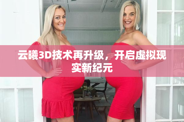 云曦3D技术再升级，开启虚拟现实新纪元