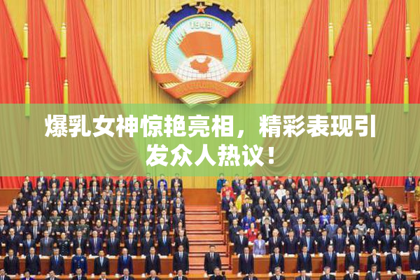 爆乳女神惊艳亮相，精彩表现引发众人热议！