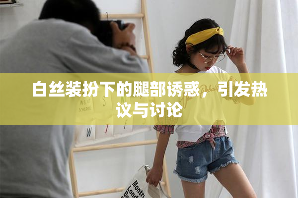 白丝装扮下的腿部诱惑，引发热议与讨论