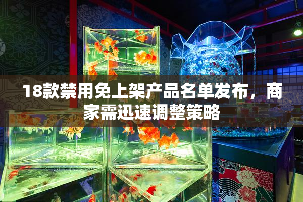 18款禁用免上架产品名单发布，商家需迅速调整策略