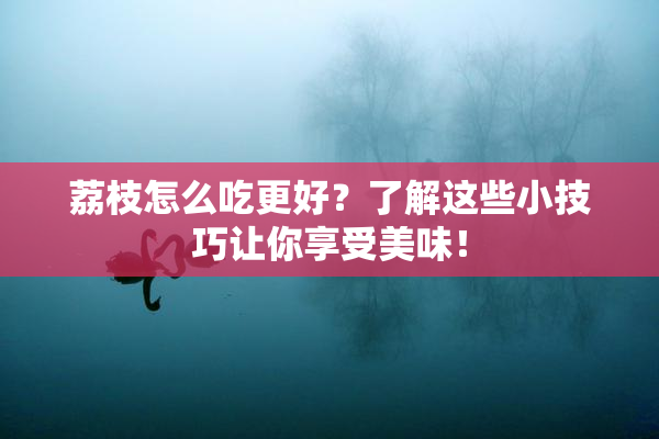 荔枝怎么吃更好？了解这些小技巧让你享受美味！