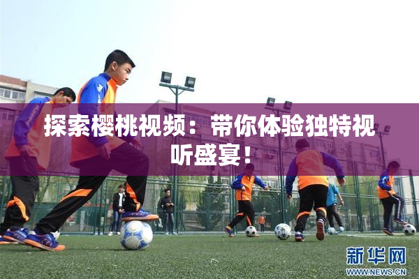 探索樱桃视频：带你体验独特视听盛宴！