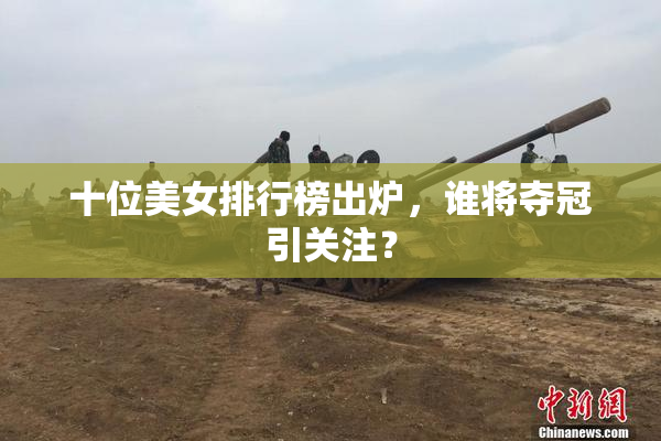 十位美女排行榜出炉，谁将夺冠引关注？