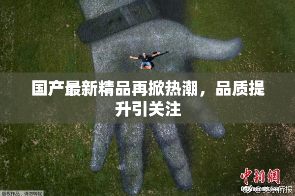国产最新精品再掀热潮，品质提升引关注