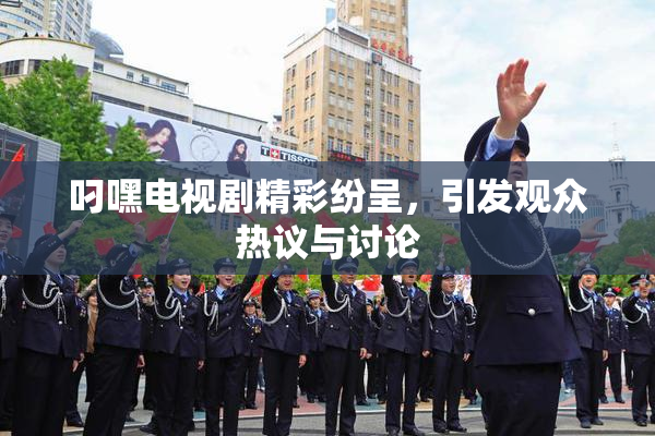 叼嘿电视剧精彩纷呈，引发观众热议与讨论