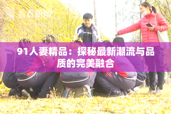 91人妻精品：探秘最新潮流与品质的完美融合