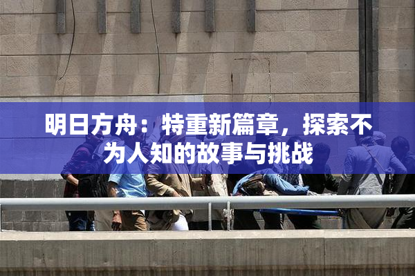 明日方舟：特重新篇章，探索不为人知的故事与挑战