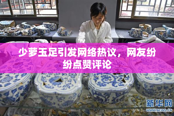 少萝玉足引发网络热议，网友纷纷点赞评论