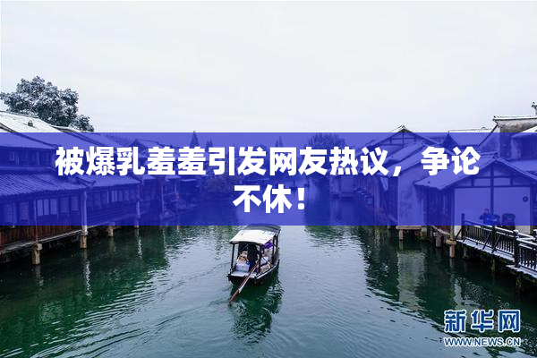 被爆乳羞羞引发网友热议，争论不休！