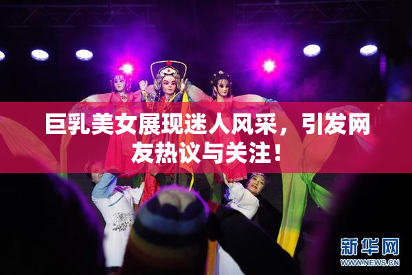 巨乳美女展现迷人风采，引发网友热议与关注！