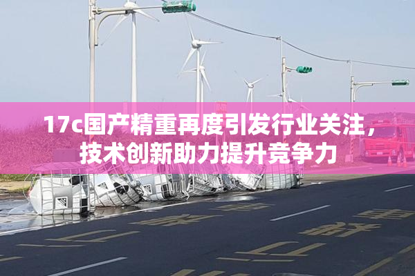 17c国产精重再度引发行业关注，技术创新助力提升竞争力