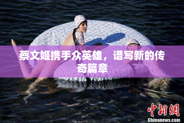 蔡文姬携手众英雄，谱写新的传奇篇章