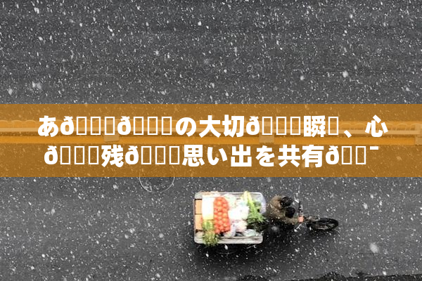 あ🍑👅の大切🍑瞬間、心🎆残🌃思い出を共有🔯よう