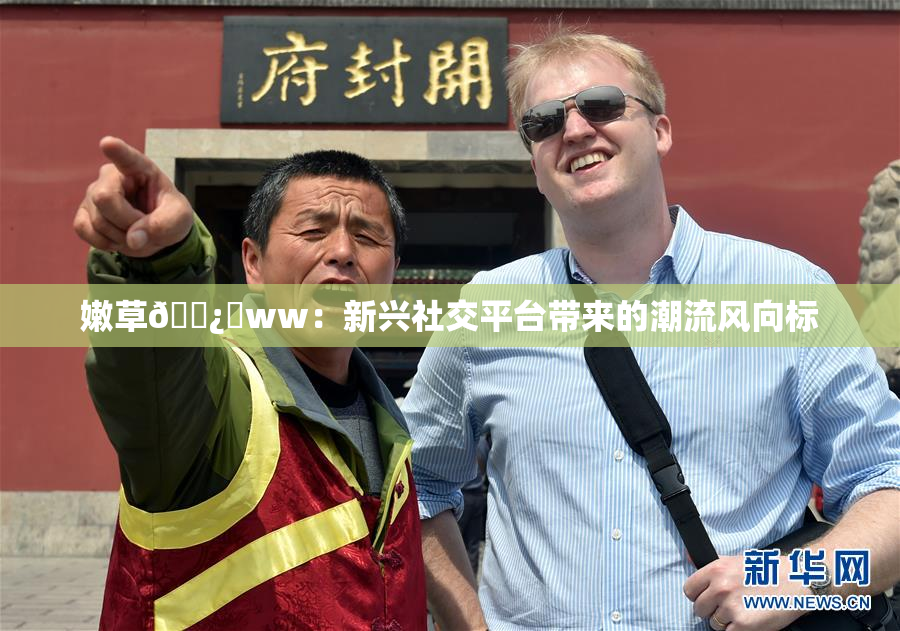 嫩草🌿‌ww：新兴社交平台带来的潮流风向标