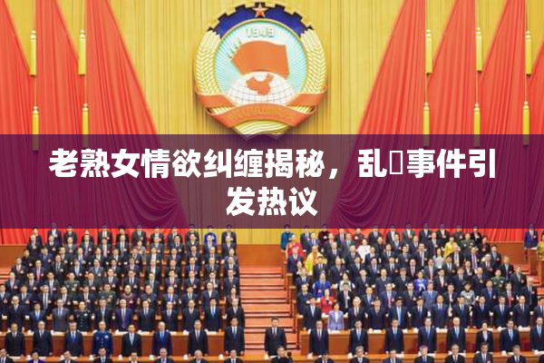 老熟女情欲纠缠揭秘，乱婬事件引发热议
