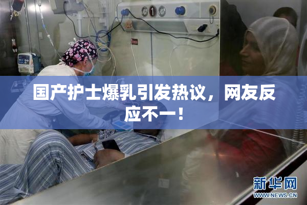 国产护士爆乳引发热议，网友反应不一！