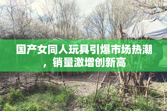 国产女同人玩具引爆市场热潮，销量激增创新高