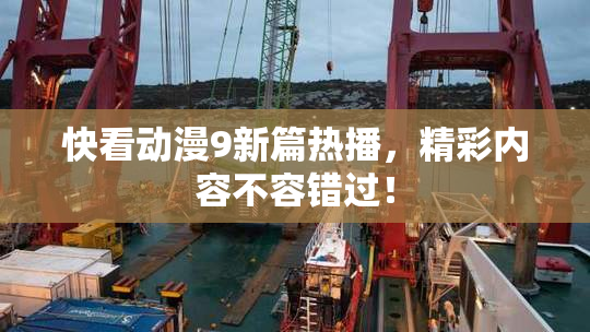 快看动漫9新篇热播，精彩内容不容错过！