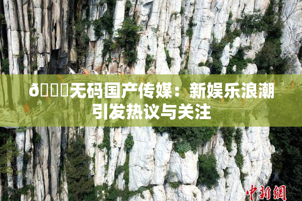 🔞无码国产传媒：新娱乐浪潮引发热议与关注