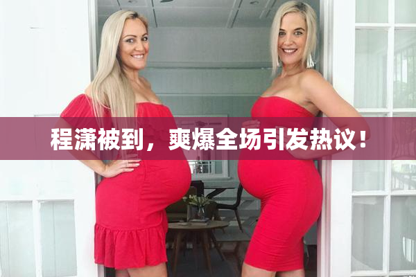 程潇被到，爽爆全场引发热议！