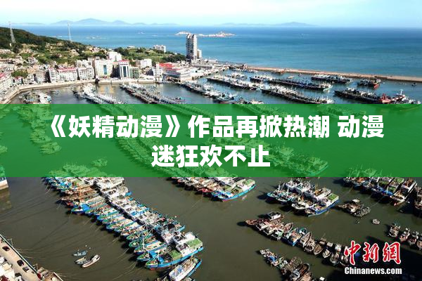 《妖精动漫》作品再掀热潮 动漫迷狂欢不止