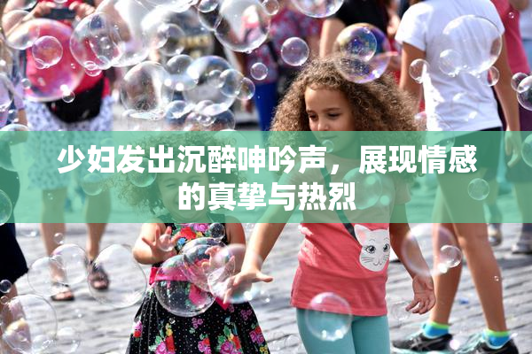 少妇发出沉醉呻吟声，展现情感的真挚与热烈