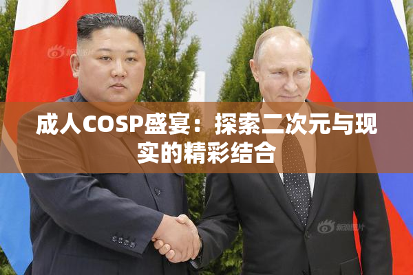 成人COSP盛宴：探索二次元与现实的精彩结合