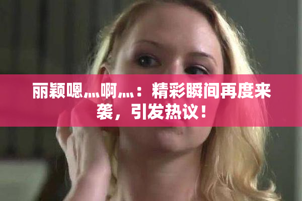 丽颖嗯灬啊灬：精彩瞬间再度来袭，引发热议！