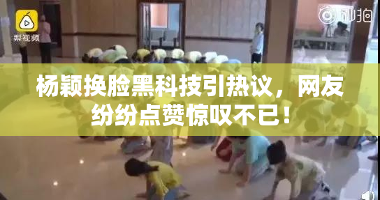 杨颖换脸黑科技引热议，网友纷纷点赞惊叹不已！